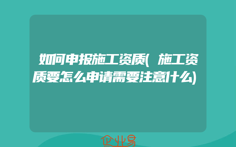 如何申报施工资质(施工资质要怎么申请需要注意什么)