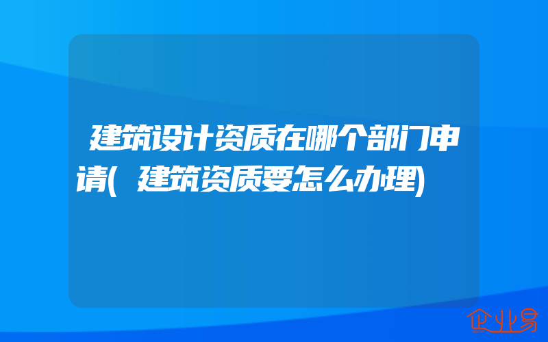 建筑设计资质在哪个部门申请(建筑资质要怎么办理)