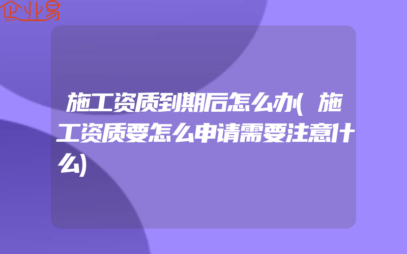 施工资质到期后怎么办(施工资质要怎么申请需要注意什么)