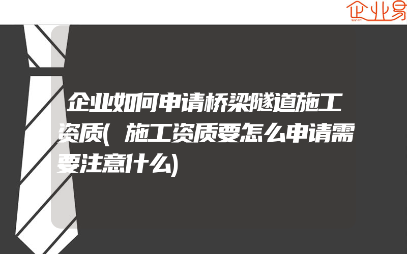 企业如何申请桥梁隧道施工资质(施工资质要怎么申请需要注意什么)