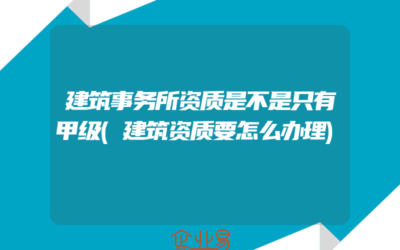 建筑事务所资质是不是只有甲级(建筑资质要怎么办理)