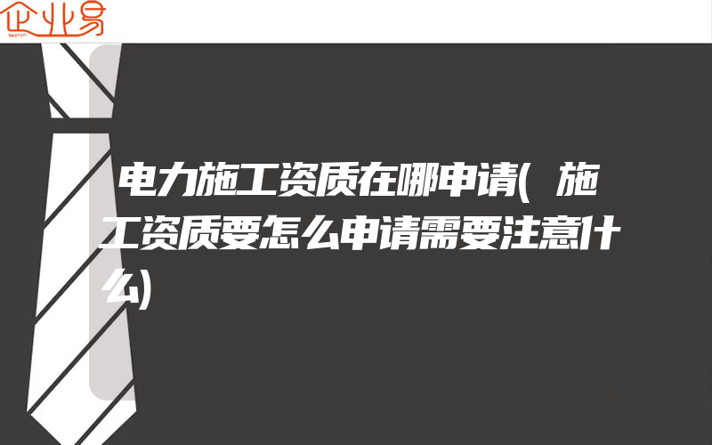 电力施工资质在哪申请(施工资质要怎么申请需要注意什么)