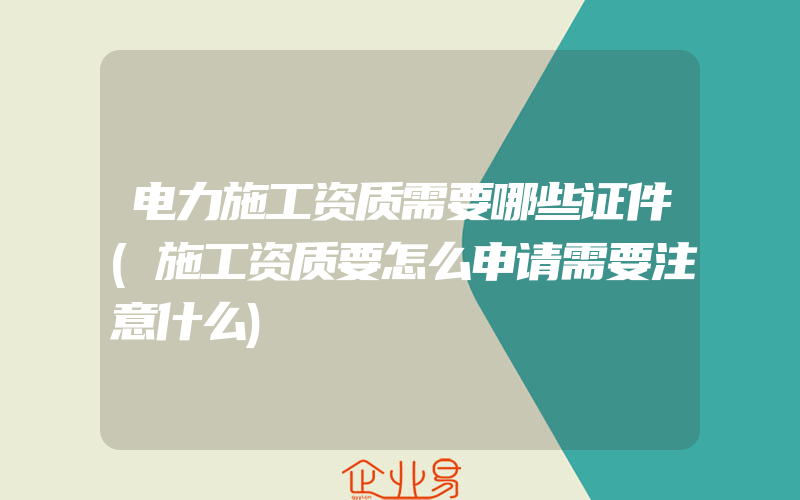 电力施工资质需要哪些证件(施工资质要怎么申请需要注意什么)