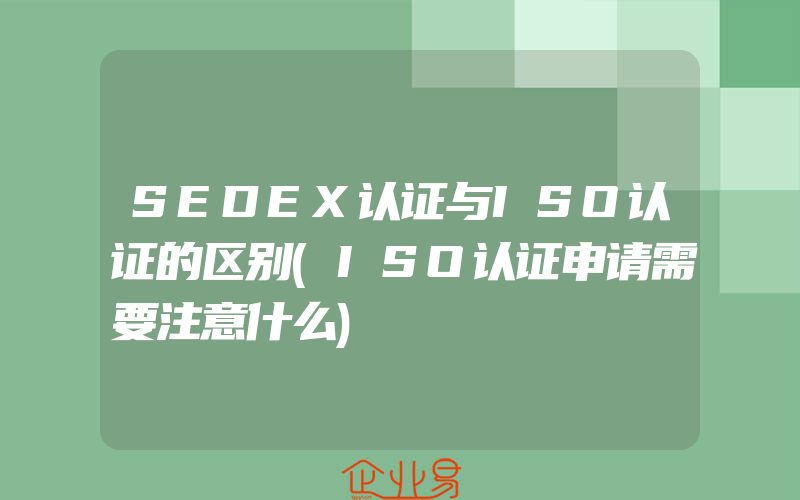 SEDEX认证与ISO认证的区别(ISO认证申请需要注意什么)