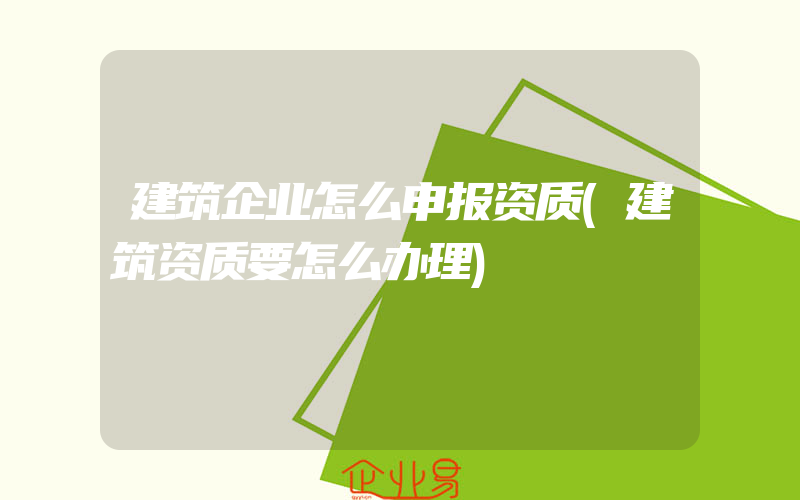 建筑企业怎么申报资质(建筑资质要怎么办理)