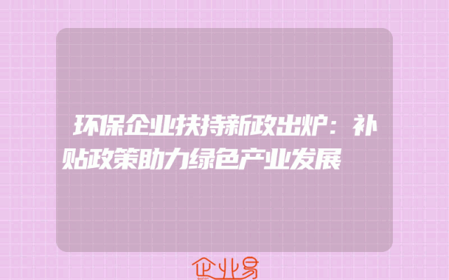 环保企业扶持新政出炉：补贴政策助力绿色产业发展