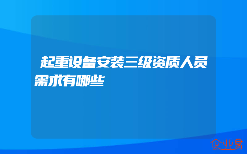 起重设备安装三级资质人员需求有哪些