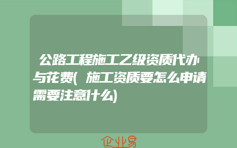 公路工程施工乙级资质代办与花费(施工资质要怎么申请需要注意什么)