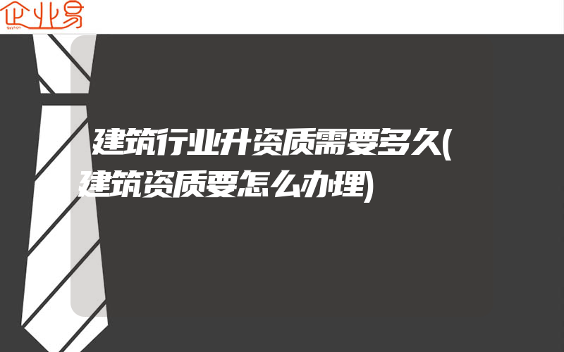 建筑行业升资质需要多久(建筑资质要怎么办理)