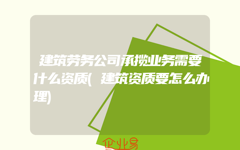 建筑劳务公司承揽业务需要什么资质(建筑资质要怎么办理)