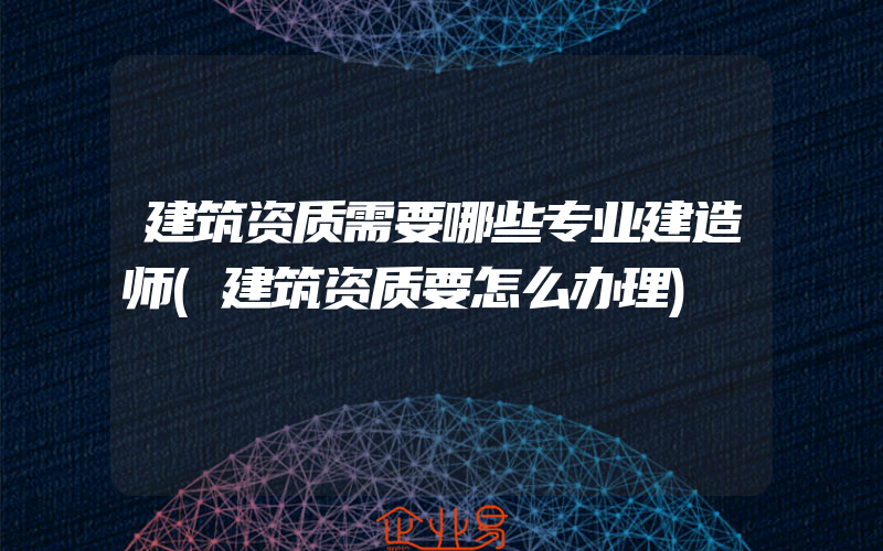 建筑资质需要哪些专业建造师(建筑资质要怎么办理)