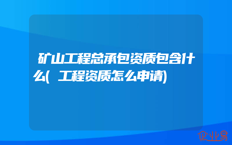 矿山工程总承包资质包含什么(工程资质怎么申请)