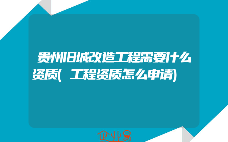 贵州旧城改造工程需要什么资质(工程资质怎么申请)