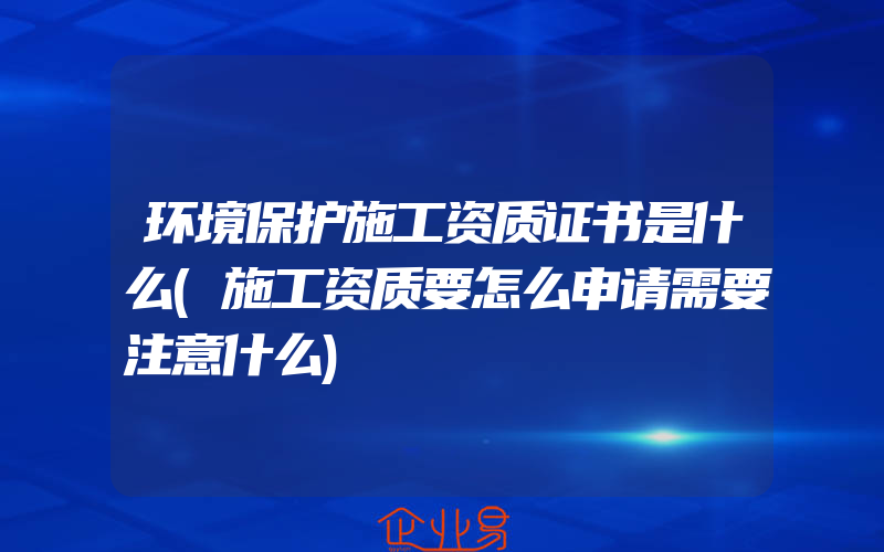 环境保护施工资质证书是什么(施工资质要怎么申请需要注意什么)