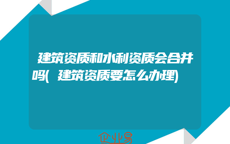 建筑资质和水利资质会合并吗(建筑资质要怎么办理)