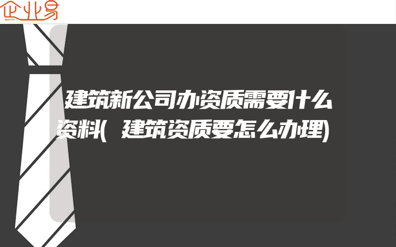 建筑新公司办资质需要什么资料(建筑资质要怎么办理)