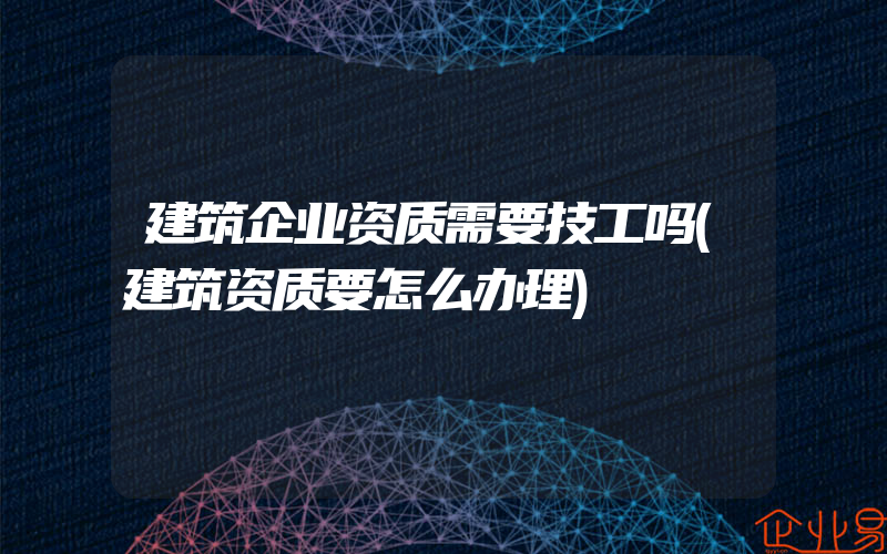 建筑企业资质需要技工吗(建筑资质要怎么办理)