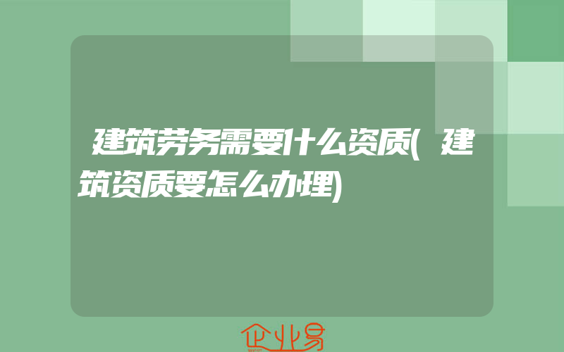 建筑劳务需要什么资质(建筑资质要怎么办理)