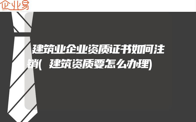 建筑业企业资质证书如何注销(建筑资质要怎么办理)