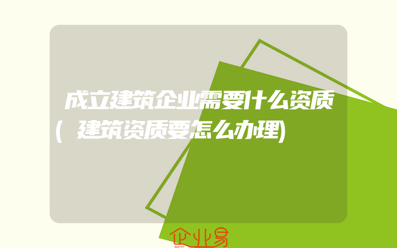 成立建筑企业需要什么资质(建筑资质要怎么办理)