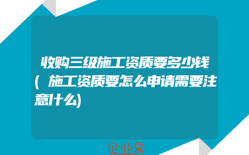 收购三级施工资质要多少钱(施工资质要怎么申请需要注意什么)