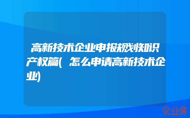 高新技术企业申报规划知识产权篇(怎么申请高新技术企业)