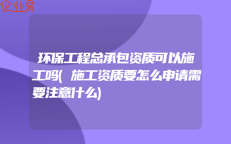 环保工程总承包资质可以施工吗(施工资质要怎么申请需要注意什么)