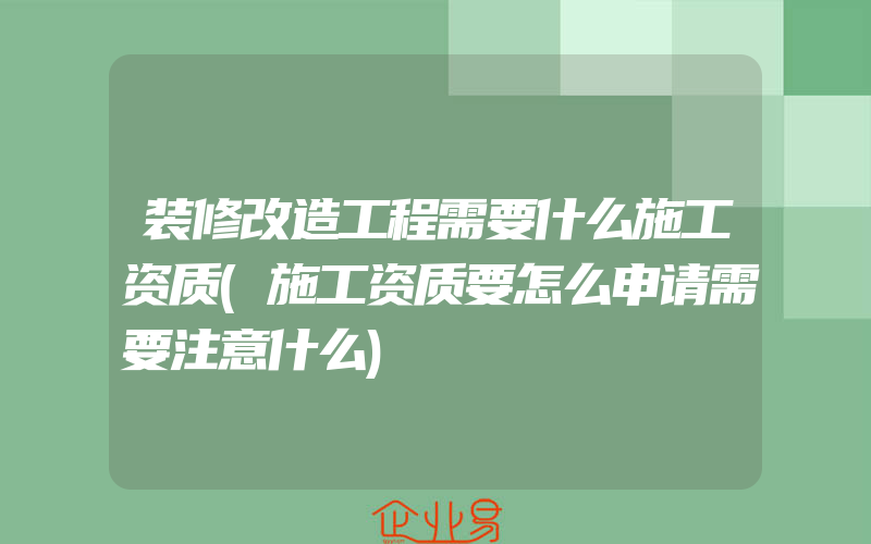 装修改造工程需要什么施工资质(施工资质要怎么申请需要注意什么)