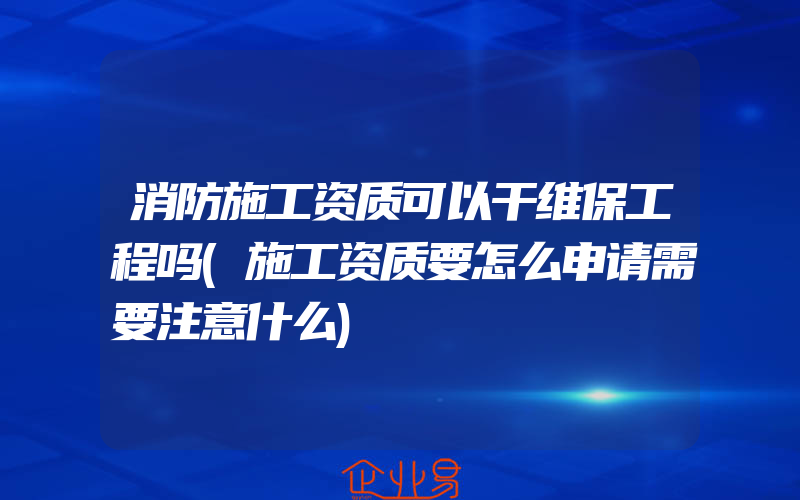 消防施工资质可以干维保工程吗(施工资质要怎么申请需要注意什么)