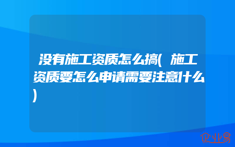 没有施工资质怎么搞(施工资质要怎么申请需要注意什么)