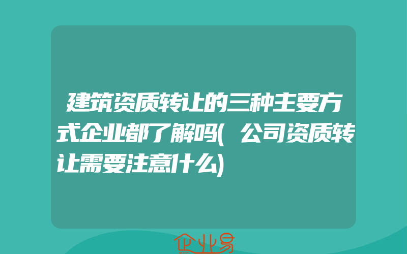 建筑资质转让的三种主要方式企业都了解吗(公司资质转让需要注意什么)