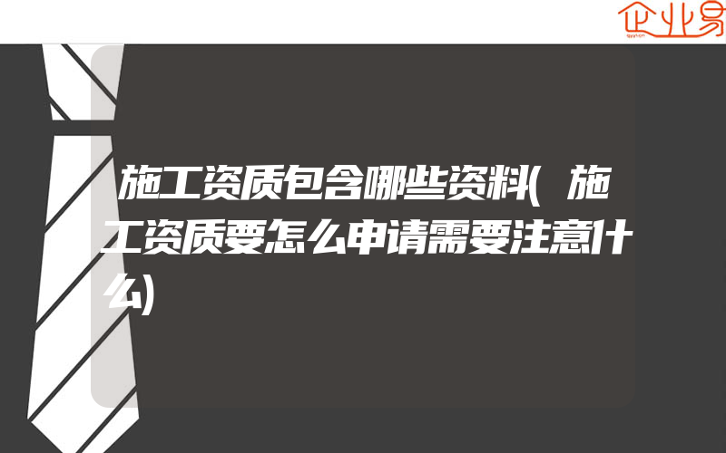 施工资质包含哪些资料(施工资质要怎么申请需要注意什么)