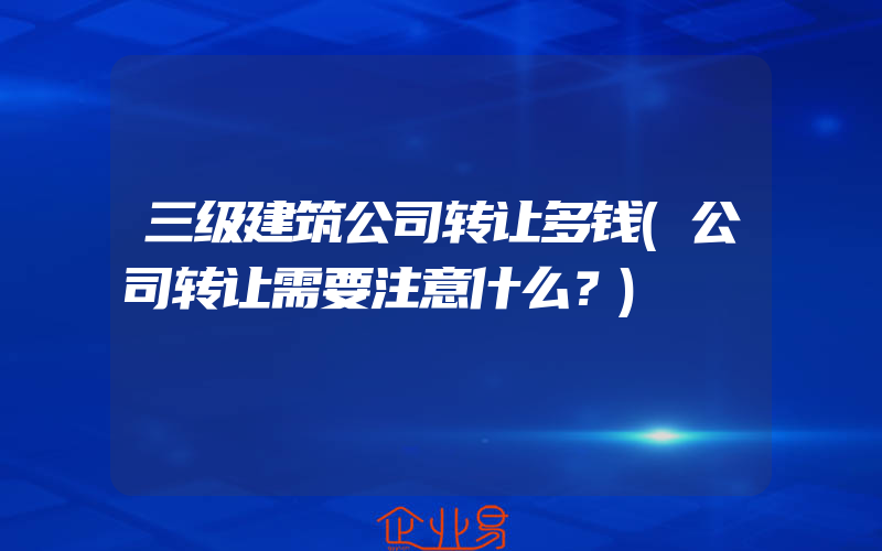 三级建筑公司转让多钱(公司转让需要注意什么？)