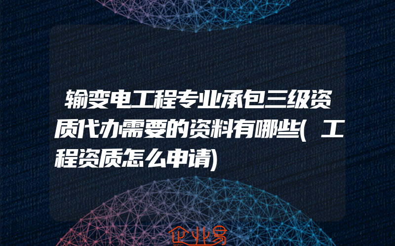 输变电工程专业承包三级资质代办需要的资料有哪些(工程资质怎么申请)