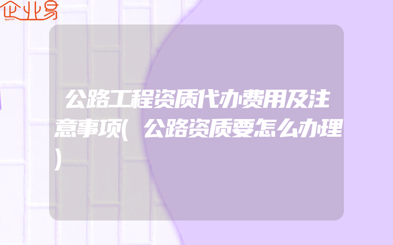 公路工程资质代办费用及注意事项(公路资质要怎么办理)