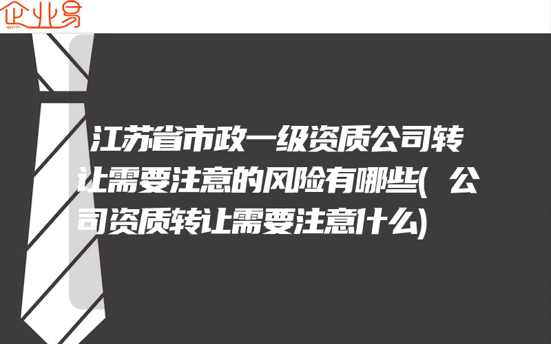 江苏省市政一级资质公司转让需要注意的风险有哪些(公司资质转让需要注意什么)