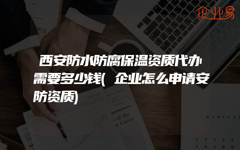 西安防水防腐保温资质代办需要多少钱(企业怎么申请安防资质)