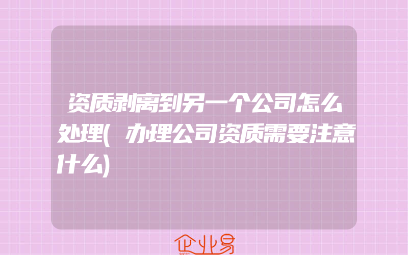 资质剥离到另一个公司怎么处理(办理公司资质需要注意什么)