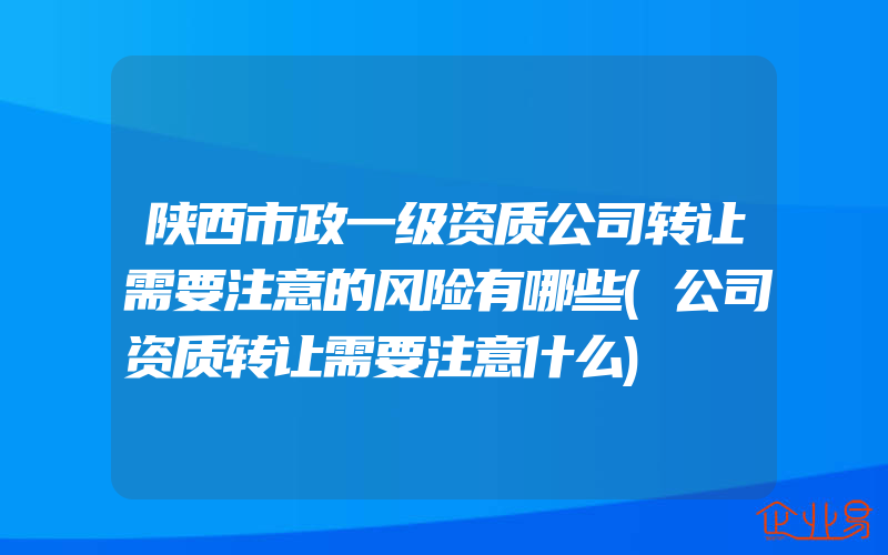 陕西市政一级资质公司转让需要注意的风险有哪些(公司资质转让需要注意什么)