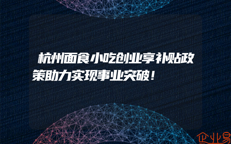 杭州面食小吃创业享补贴政策助力实现事业突破！