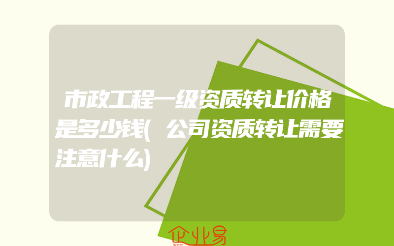 市政工程一级资质转让价格是多少钱(公司资质转让需要注意什么)