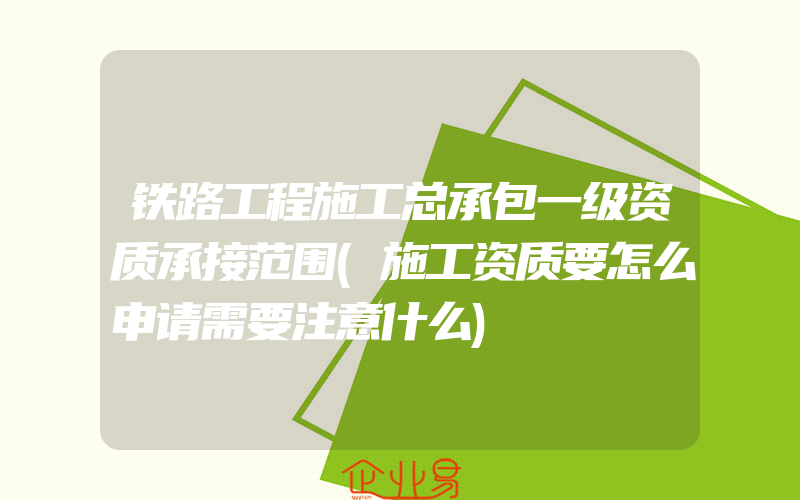 铁路工程施工总承包一级资质承接范围(施工资质要怎么申请需要注意什么)