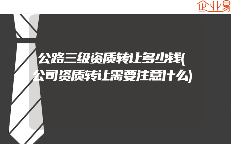 公路三级资质转让多少钱(公司资质转让需要注意什么)