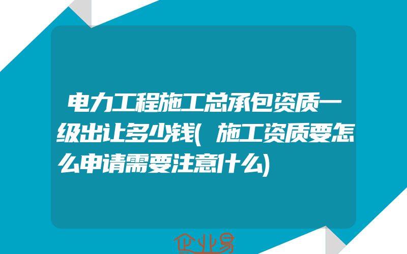 电力工程施工总承包资质一级出让多少钱(施工资质要怎么申请需要注意什么)