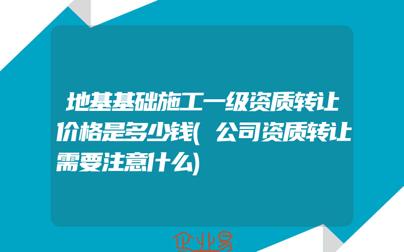 地基基础施工一级资质转让价格是多少钱(公司资质转让需要注意什么)