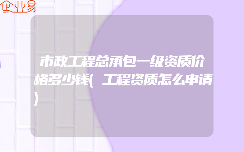 市政工程总承包一级资质价格多少钱(工程资质怎么申请)