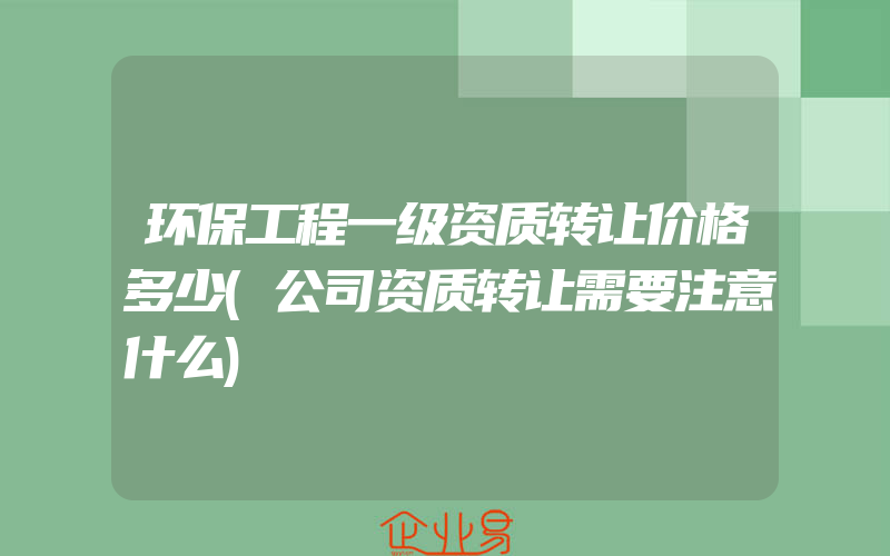 环保工程一级资质转让价格多少(公司资质转让需要注意什么)