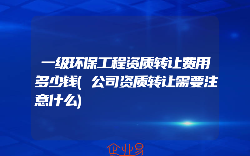 一级环保工程资质转让费用多少钱(公司资质转让需要注意什么)