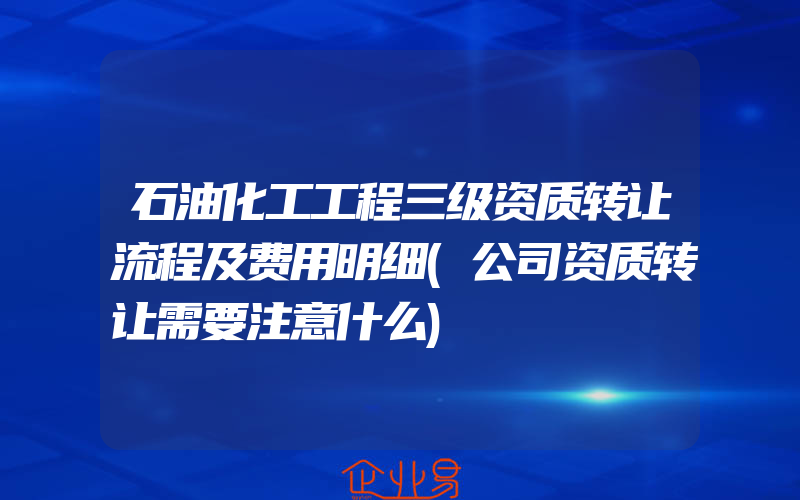 石油化工工程三级资质转让流程及费用明细(公司资质转让需要注意什么)