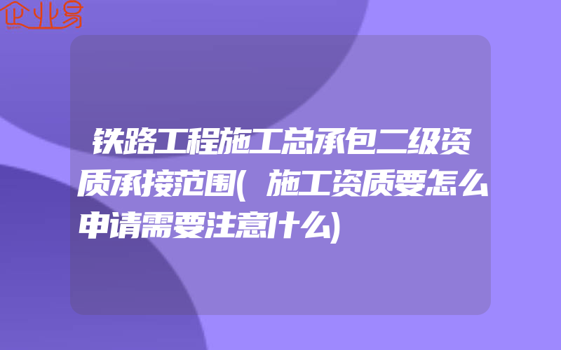 铁路工程施工总承包二级资质承接范围(施工资质要怎么申请需要注意什么)